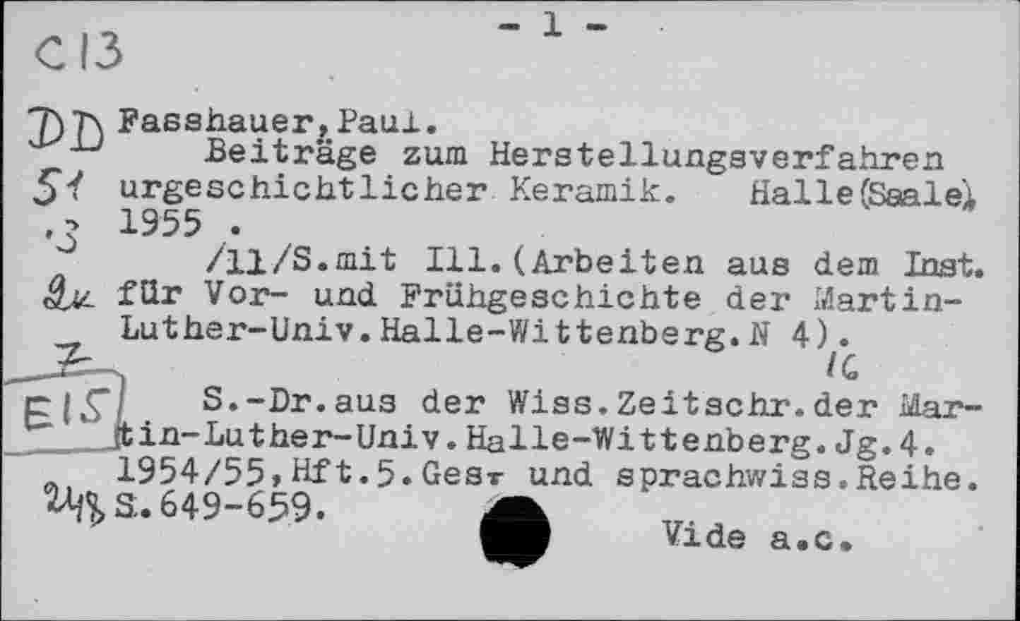 ﻿1
Halle (Saalei
aus dem Inst, der Martin-
Fasshauer ,Paul.
Beiträge zum Herstellungsverfahren urgeschichtlicher Keramik. 1955 .
/11/S.mit Ill.(Arbeiten für Vor- und Frühgeschichte Luther-Univ.Halle-Wittenberg.N 4Л
S.-Dr.aus der Wiss.Zeitschr.der Mar-in-Luther-Univ.Halle-Wittenberg.Jg.4.
_	1954/55,Hft.5.Gear und sprachwiss.Reihe.
^S. 649-659.
Vide а.с